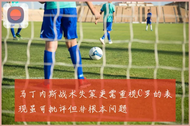 马丁内斯战术失策更需重视C罗的表现虽可批评但非根本问题