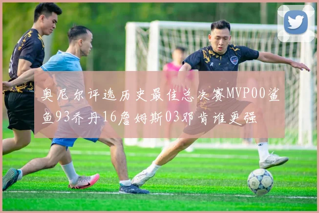 奥尼尔评选历史最佳总决赛MVP00鲨鱼93乔丹16詹姆斯03邓肯谁更强