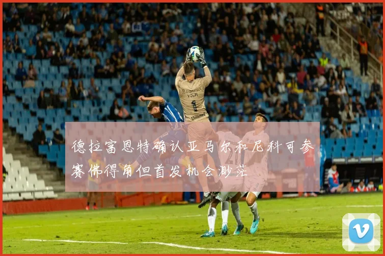 德拉富恩特确认亚马尔和尼科可参赛佛得角但首发机会渺茫