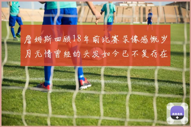 詹姆斯回顾18年前比赛录像感慨岁月无情曾经的头发如今已不复存在