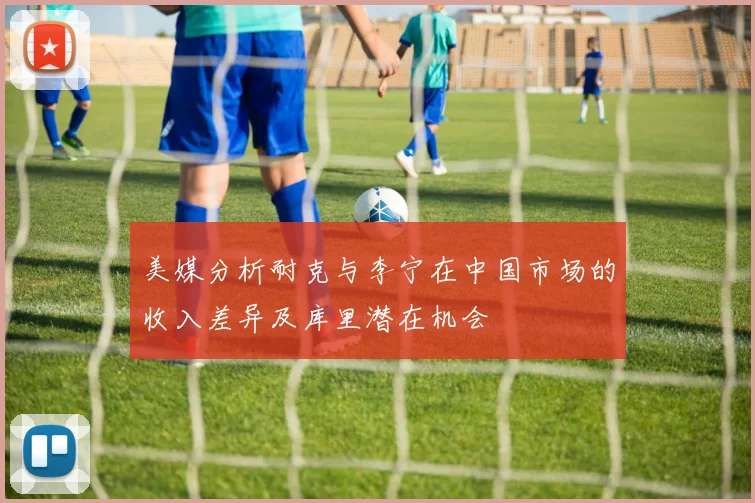 美媒分析耐克与李宁在中国市场的收入差异及库里潜在机会