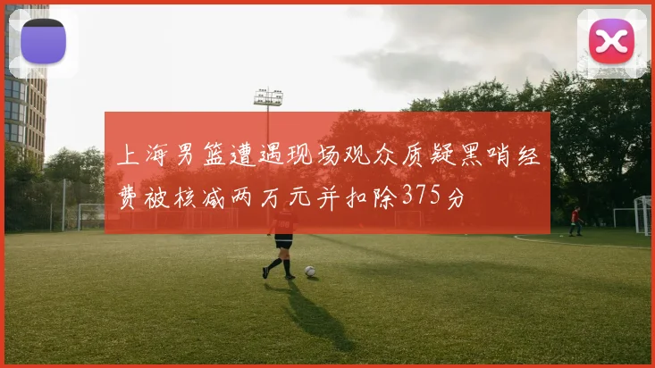 上海男篮遭遇现场观众质疑黑哨经费被核减两万元并扣除375分