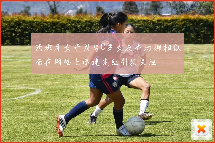 西班牙女子因与C罗女友乔治娜相似而在网络上迅速走红引发关注