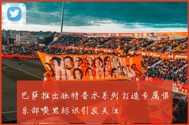 巴萨推出独特香水系列打造专属俱乐部嗅觉标识引发关注
