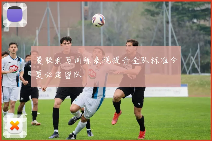 曼联利马训练表现提升全队标准今夏必定留队