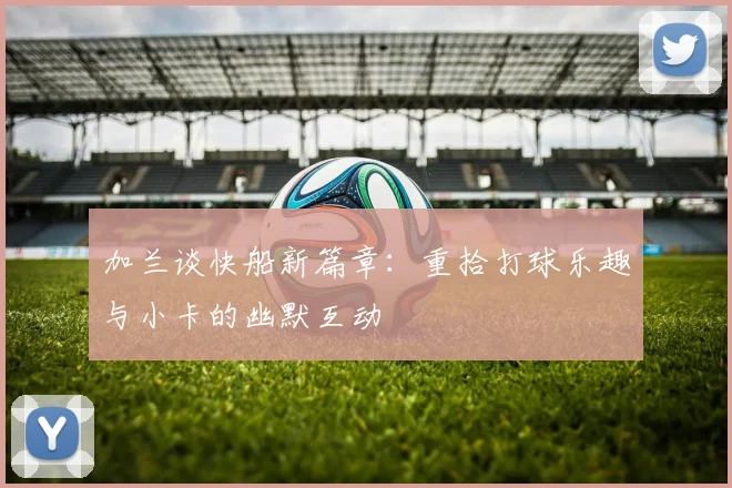 加兰谈快船新篇章：重拾打球乐趣与小卡的幽默互动