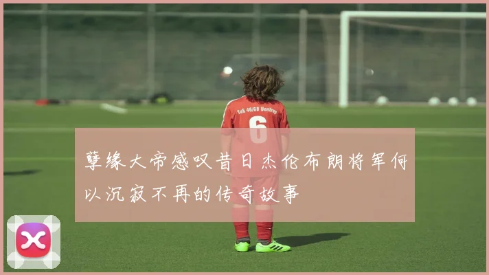 孽缘大帝感叹昔日杰伦布朗将军何以沉寂不再的传奇故事