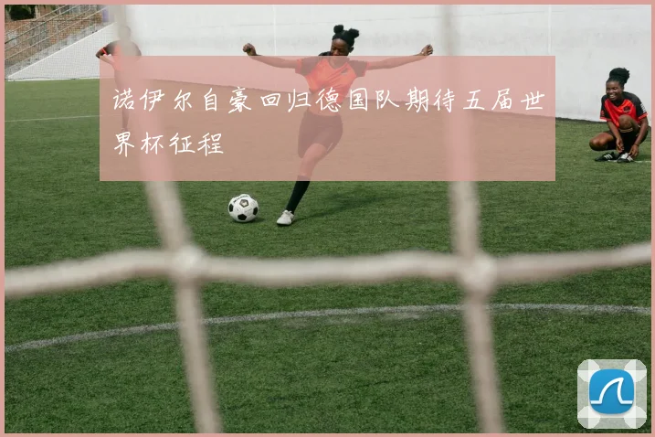 诺伊尔自豪回归德国队期待五届世界杯征程
