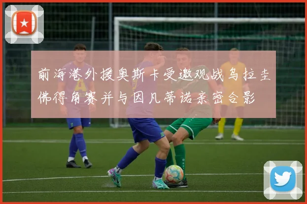 前海港外援奥斯卡受邀观战乌拉圭佛得角赛并与因凡蒂诺亲密合影