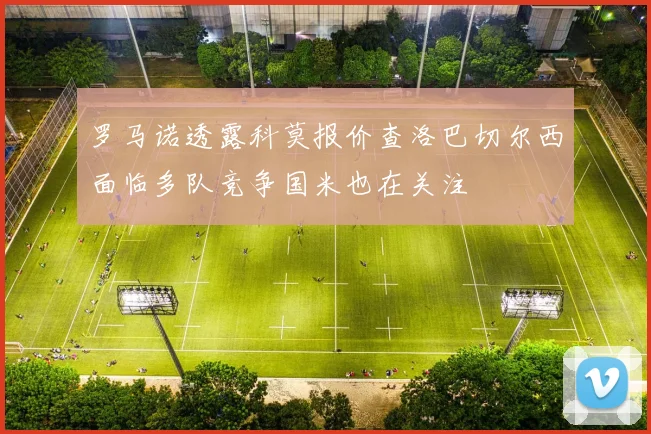 罗马诺透露科莫报价查洛巴切尔西面临多队竞争国米也在关注