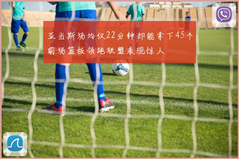 亚当斯场均仅22分钟却能拿下45个前场篮板领跑联盟表现惊人