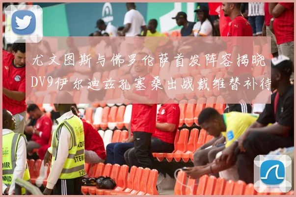 尤文图斯与佛罗伦萨首发阵容揭晓DV9伊尔迪兹孔塞桑出战戴维替补待命