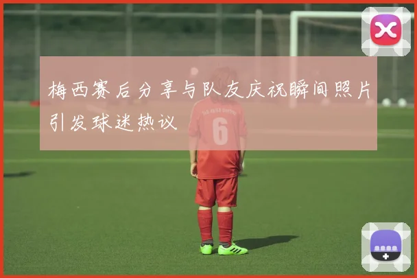 梅西赛后分享与队友庆祝瞬间照片引发球迷热议