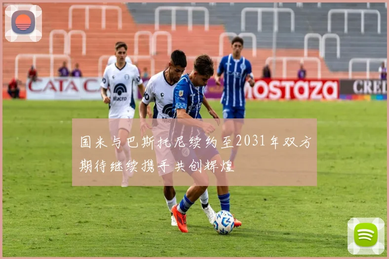 国米与巴斯托尼续约至2031年双方期待继续携手共创辉煌