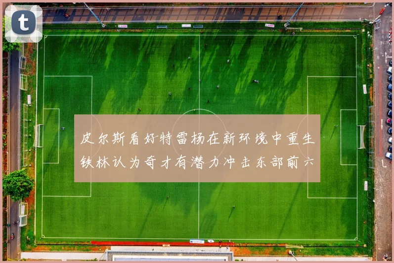 皮尔斯看好特雷杨在新环境中重生铁林认为奇才有潜力冲击东部前六名