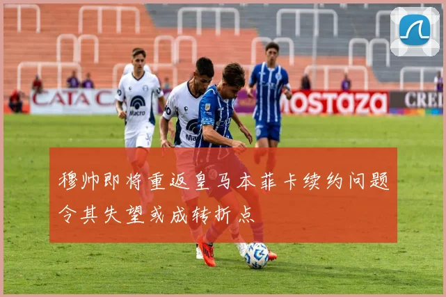 穆帅即将重返皇马本菲卡续约问题令其失望或成转折点