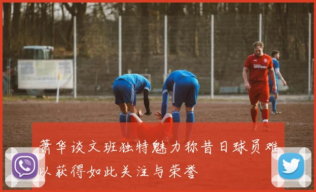萧华谈文班独特魅力称昔日球员难以获得如此关注与荣誉