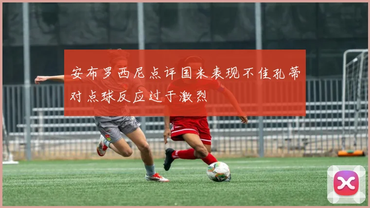 安布罗西尼点评国米表现不佳孔蒂对点球反应过于激烈