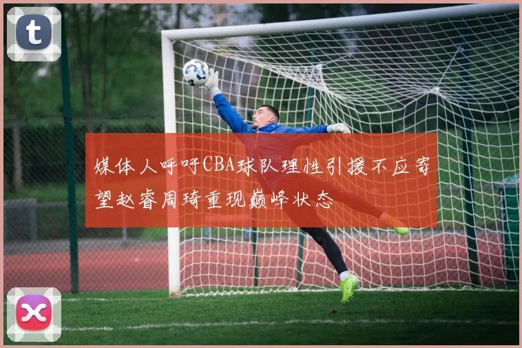 媒体人呼吁CBA球队理性引援不应寄望赵睿周琦重现巅峰状态