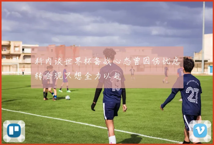 科内谈世界杯备战心态曾因伤忧虑转会现只想全力以赴