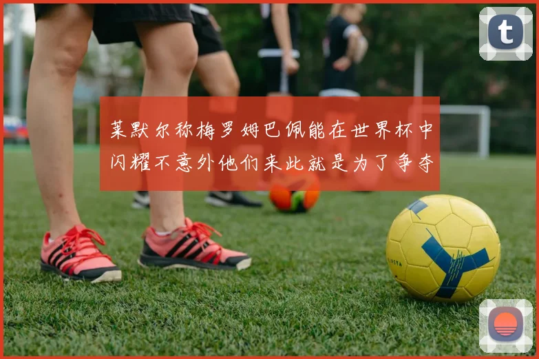 莱默尔称梅罗姆巴佩能在世界杯中闪耀不意外他们来此就是为了争夺最佳球员