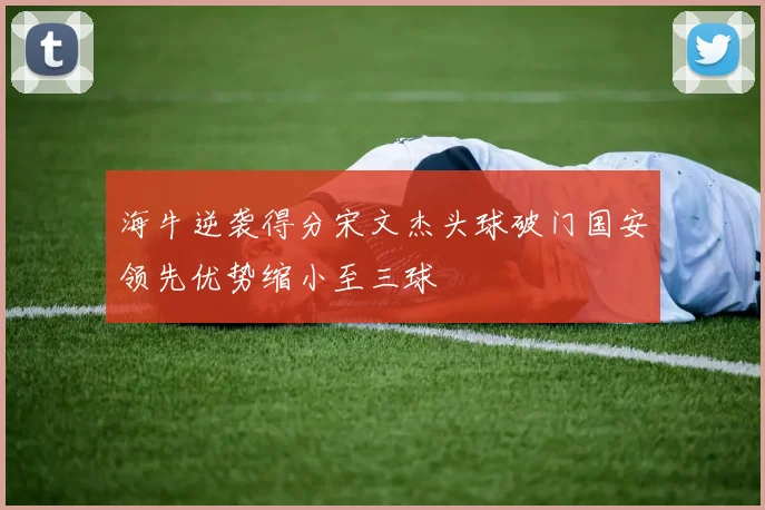 海牛逆袭得分宋文杰头球破门国安领先优势缩小至三球
